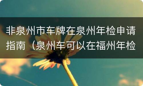 非泉州市车牌在泉州年检申请指南（泉州车可以在福州年检吗）