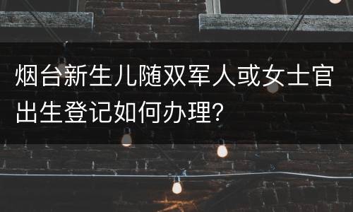 烟台新生儿随双军人或女士官出生登记如何办理？