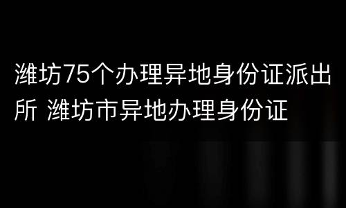 潍坊75个办理异地身份证派出所 潍坊市异地办理身份证