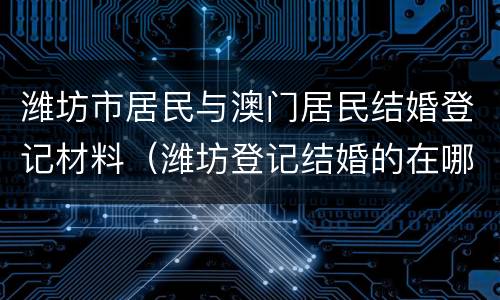 潍坊市居民与澳门居民结婚登记材料（潍坊登记结婚的在哪里）