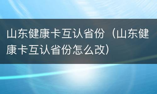 山东健康卡互认省份（山东健康卡互认省份怎么改）
