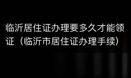 临沂居住证办理要多久才能领证（临沂市居住证办理手续）