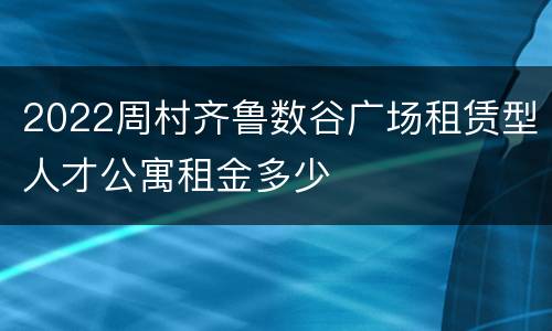 2022周村齐鲁数谷广场租赁型人才公寓租金多少
