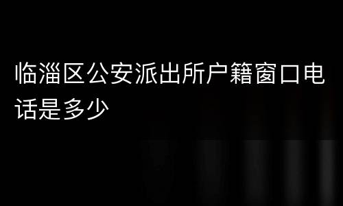 临淄区公安派出所户籍窗口电话是多少