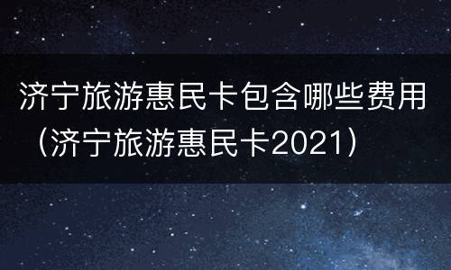 济宁旅游惠民卡包含哪些费用（济宁旅游惠民卡2021）