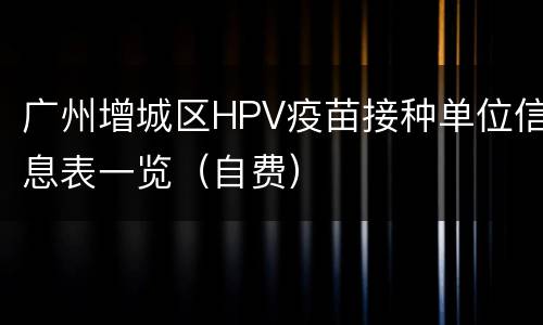 广州增城区HPV疫苗接种单位信息表一览（自费）