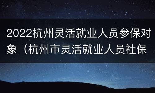 2022杭州灵活就业人员参保对象（杭州市灵活就业人员社保2021年最新政策）