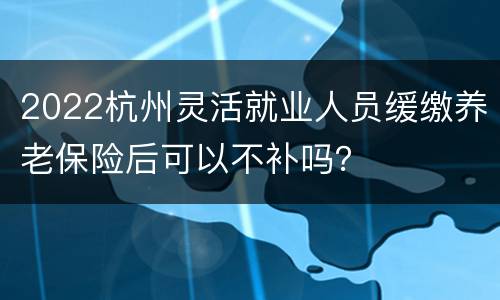 2022杭州灵活就业人员缓缴养老保险后可以不补吗？