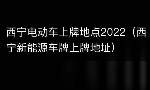 西宁电动车上牌地点2022（西宁新能源车牌上牌地址）