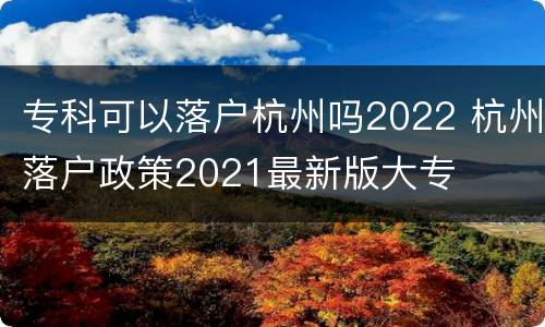 专科可以落户杭州吗2022 杭州落户政策2021最新版大专