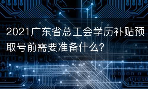 2021广东省总工会学历补贴预取号前需要准备什么？