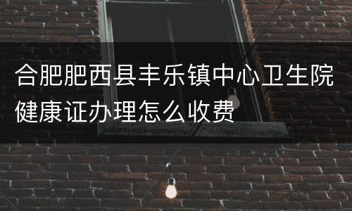 合肥肥西县丰乐镇中心卫生院健康证办理怎么收费