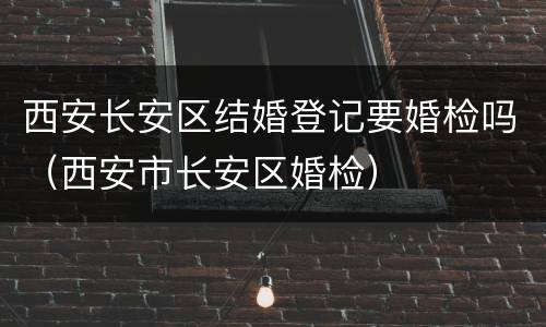 西安长安区结婚登记要婚检吗（西安市长安区婚检）