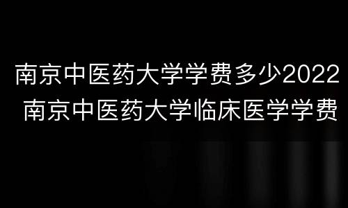 南京中医药大学学费多少2022 南京中医药大学临床医学学费