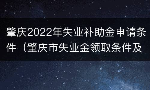 肇庆2022年失业补助金申请条件（肇庆市失业金领取条件及标准）