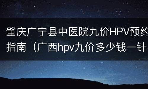 肇庆广宁县中医院九价HPV预约指南（广西hpv九价多少钱一针）