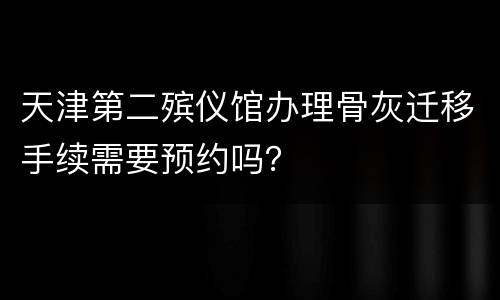 天津第二殡仪馆办理骨灰迁移手续需要预约吗？