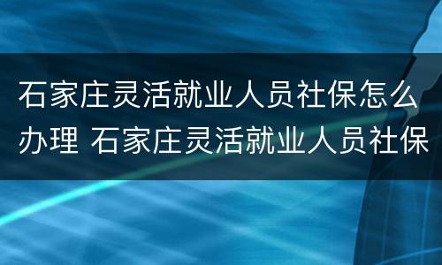 石家庄灵活就业人员社保怎么办理 石家庄灵活就业人员社保怎么办理停保