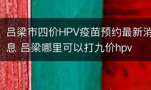 吕梁市四价HPV疫苗预约最新消息 吕梁哪里可以打九价hpv