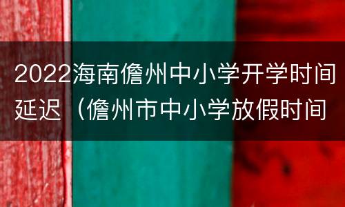 2022海南儋州中小学开学时间延迟（儋州市中小学放假时间2021）