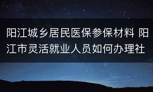 阳江城乡居民医保参保材料 阳江市灵活就业人员如何办理社医保