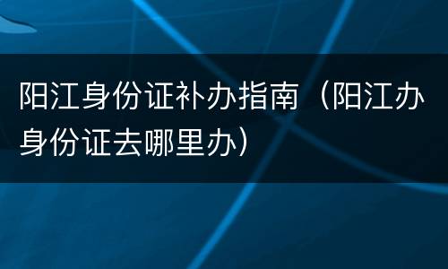 阳江身份证补办指南（阳江办身份证去哪里办）