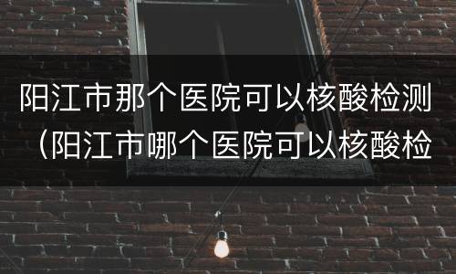 阳江市那个医院可以核酸检测（阳江市哪个医院可以核酸检测）