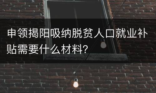 申领揭阳吸纳脱贫人口就业补贴需要什么材料？