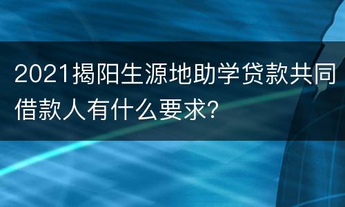 2021揭阳生源地助学贷款共同借款人有什么要求？