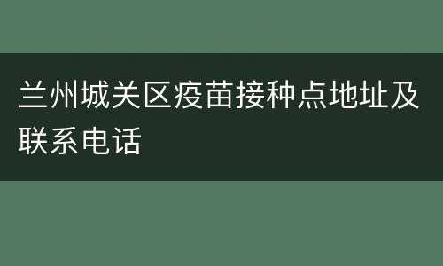 兰州城关区疫苗接种点地址及联系电话