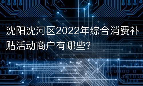 沈阳沈河区2022年综合消费补贴活动商户有哪些？