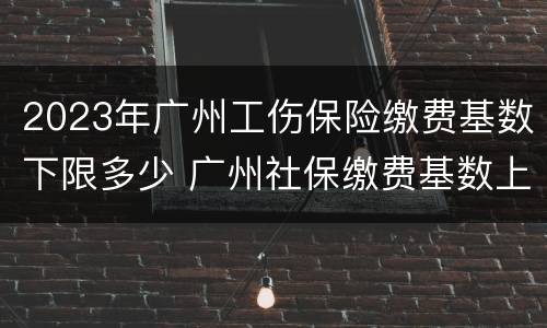 2023年广州工伤保险缴费基数下限多少 广州社保缴费基数上限