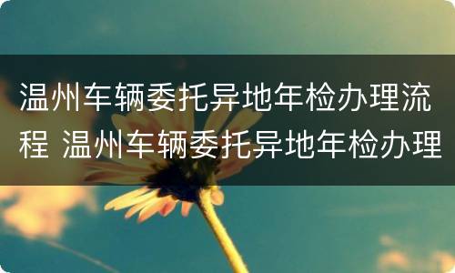 温州车辆委托异地年检办理流程 温州车辆委托异地年检办理流程视频
