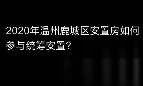 2020年温州鹿城区安置房如何参与统筹安置?