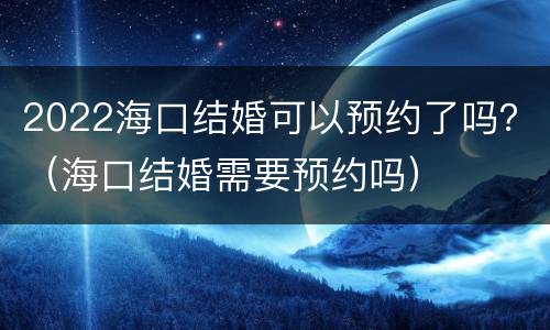 2022海口结婚可以预约了吗？（海口结婚需要预约吗）