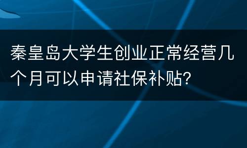 秦皇岛大学生创业正常经营几个月可以申请社保补贴？