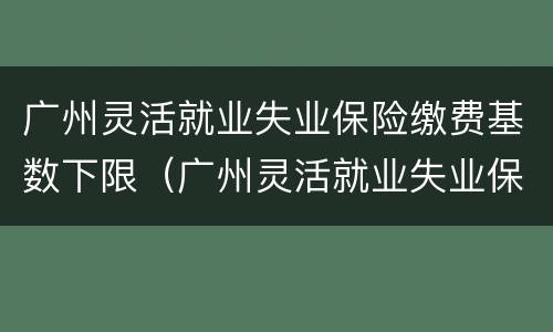 广州灵活就业失业保险缴费基数下限（广州灵活就业失业保险缴费基数下限）