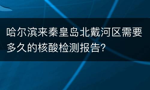 哈尔滨来秦皇岛北戴河区需要多久的核酸检测报告？