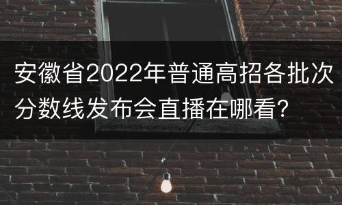 安徽省2022年普通高招各批次分数线发布会直播在哪看？