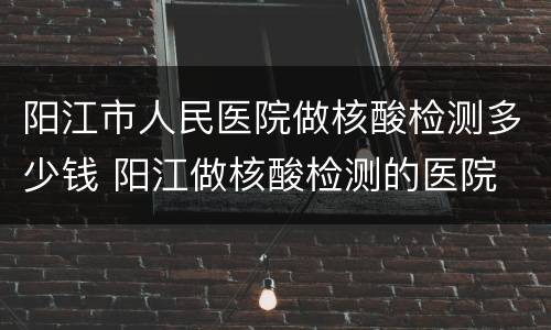 阳江市人民医院做核酸检测多少钱 阳江做核酸检测的医院
