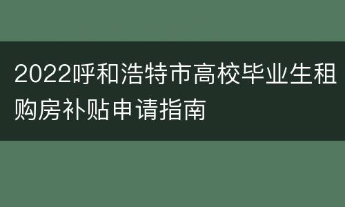 2022呼和浩特市高校毕业生租购房补贴申请指南