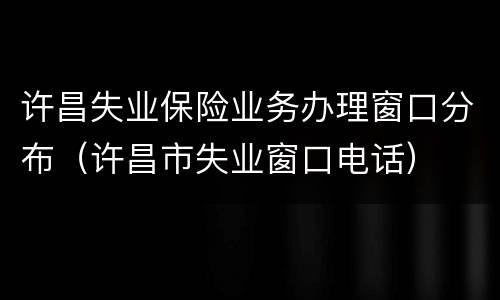 许昌失业保险业务办理窗口分布（许昌市失业窗口电话）