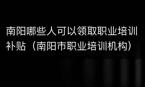 南阳哪些人可以领取职业培训补贴（南阳市职业培训机构）