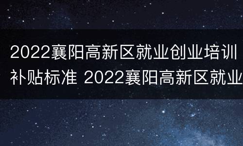 2022襄阳高新区就业创业培训补贴标准 2022襄阳高新区就业创业培训补贴标准是多少