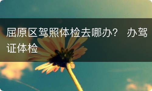 屈原区驾照体检去哪办？ 办驾证体检