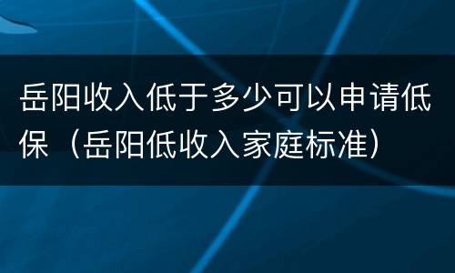 岳阳收入低于多少可以申请低保（岳阳低收入家庭标准）