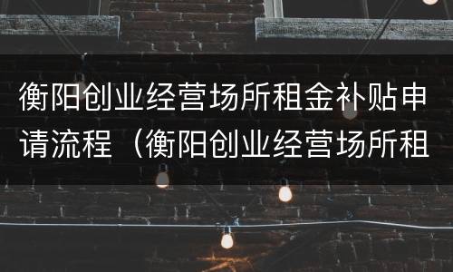 衡阳创业经营场所租金补贴申请流程（衡阳创业经营场所租金补贴申请流程及时间）