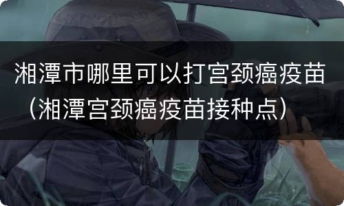 湘潭市哪里可以打宫颈癌疫苗（湘潭宫颈癌疫苗接种点）