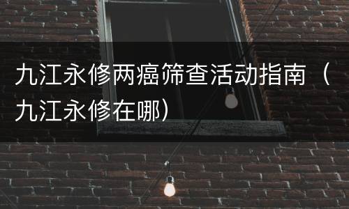 九江永修两癌筛查活动指南（九江永修在哪）