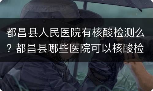 都昌县人民医院有核酸检测么? 都昌县哪些医院可以核酸检测